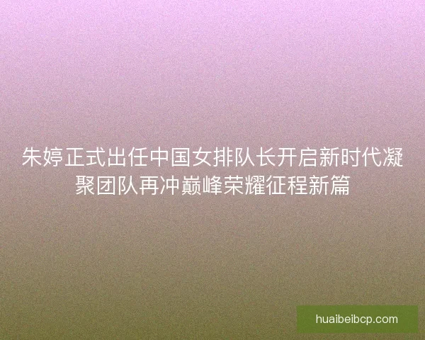 朱婷正式出任中国女排队长开启新时代凝聚团队再冲巅峰荣耀征程新篇