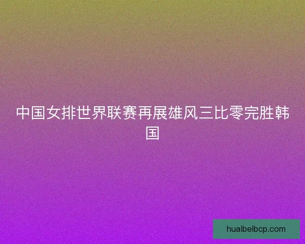中国女排世界联赛再展雄风三比零完胜韩国