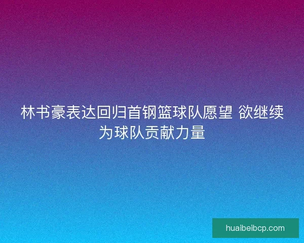 林书豪表达回归首钢篮球队愿望 欲继续为球队贡献力量