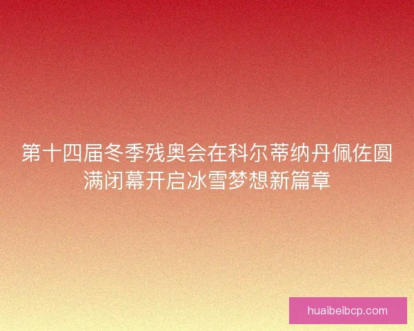 第十四届冬季残奥会在科尔蒂纳丹佩佐圆满闭幕开启冰雪梦想新篇章