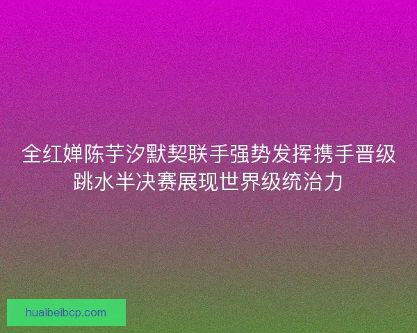 全红婵陈芋汐默契联手强势发挥携手晋级跳水半决赛展现世界级统治力