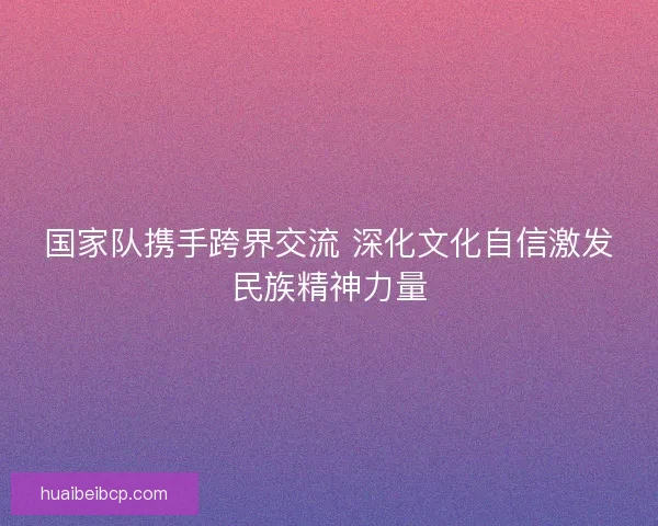 国家队携手跨界交流 深化文化自信激发民族精神力量