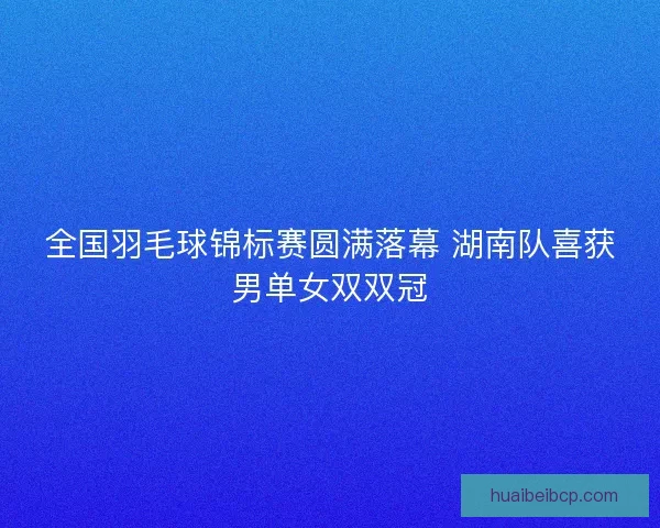 全国羽毛球锦标赛圆满落幕 湖南队喜获男单女双双冠
