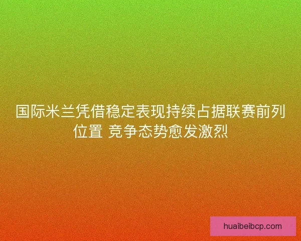 国际米兰凭借稳定表现持续占据联赛前列位置 竞争态势愈发激烈